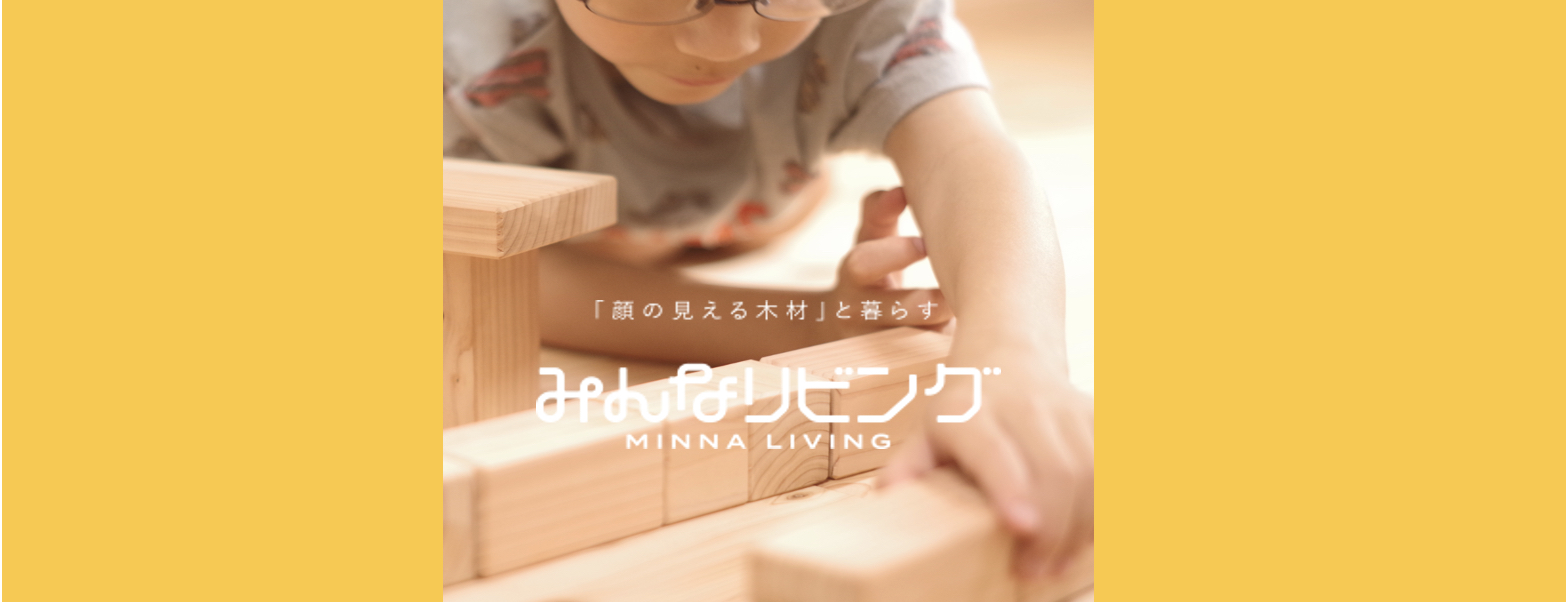 『日本の山を元気に！』のために、
国産材をつかった木の住宅を提案する”みんなリビング”のコンセプトショップです。

国産の木材のみを使い、化学薬品などを一切使わない商品を扱っております。
つくった人がわかるだけでなく、材料の木材を切った人、製材・乾燥した人やその工程などがすべてわかります。

